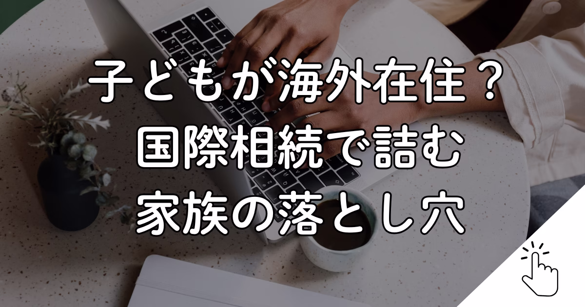 子どもが海外在住？ 国際相続で詰む 家族の落とし穴