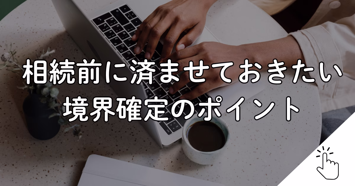 相続前に済ませておきたい境界確定のポイント