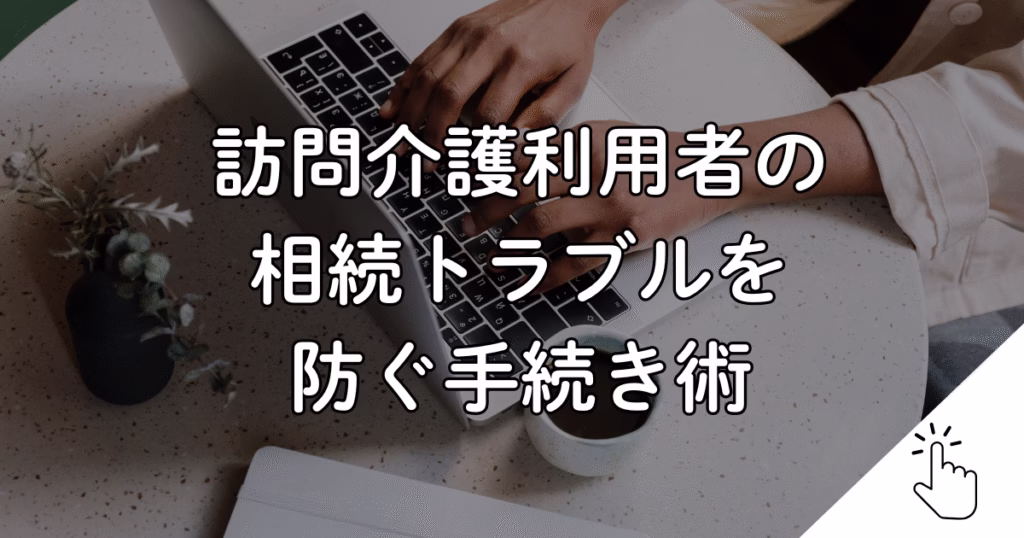 訪問介護利用者の 相続トラブルを 防ぐ手続き術