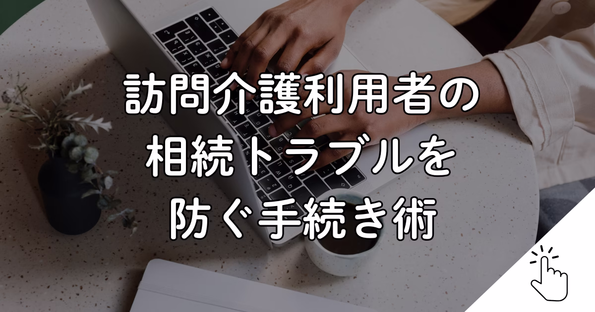 訪問介護利用者の 相続トラブルを 防ぐ手続き術