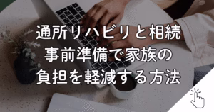 通所リハビリと相続 事前準備で家族の 負担を軽減する方法