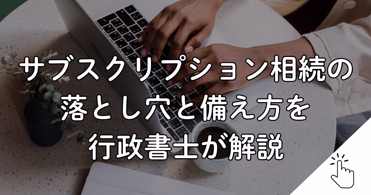 サブスクリプション相続の 落とし穴と備え方を 行政書士が解説