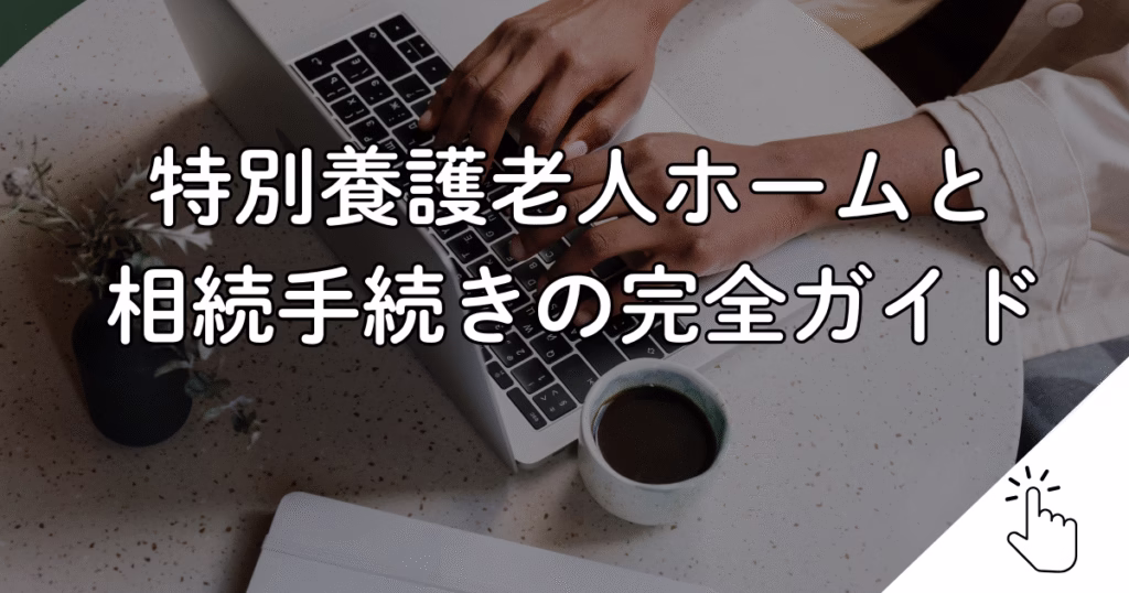 特別養護老人ホームと 相続手続きの完全ガイド