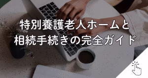 特別養護老人ホームと 相続手続きの完全ガイド